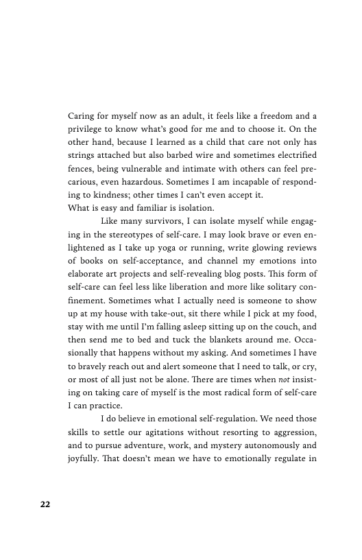 2  Caring for myself now as an adult, it feels like a freedom and a privilege to know what’s good for me and to choose it. On the other hand, because I learned as a child that care not only has strings attached but also barbed wire and sometimes electrified fences, being vulnerable and intimate with others can feel pre- carious, even hazardous. Sometimes I am incapable of respond- ing to kindness; other times I can’t even accept it.  ‘What is easy and familiar is isolation.  Like many survivors, I can isolate myself while engag- ing in the stereotypes of self-care. I may look brave or even en- lightened as I take up yoga or running, write glowing reviews of books on self-acceptance, and channel my emotions into elaborate art projects and self-revealing blog posts. This form of self-care can feel less like liberation and more like solitary con- finement. Sometimes what I actually need is someone to show. up at my house with take-out, st there while I pick at my food, stay with me until I’m falling asleep sitting up on the couch, and then send me to bed and tuck the blankets around me. Occa- sionally that happens without my asking. And sometimes [ have to bravely reach out and alert someone that I need to talk, or cry, or most of all just not be alone. There are times when nat insist- ing on taking care of myself is the most radical form of self-care 1 can practice.  1o believe in emotional self-regulation. We need those skills to settle our agitations without resorting to aggression, and to pursue adventure, work, and mystery autonomously and joyfully. That doesn’t mean we have to emotionally regulate in 
